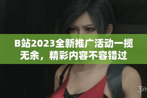 B站2023全新推广活动一揽无余，精彩内容不容错过