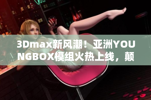 3Dmax新风潮！亚洲YOUNGBOX模组火热上线，颠覆你的创作想象