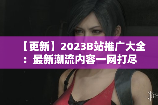 【更新】2023B站推广大全：最新潮流内容一网打尽