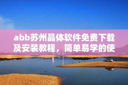 abb苏州晶体软件免费下载及安装教程，简单易学的使用指南