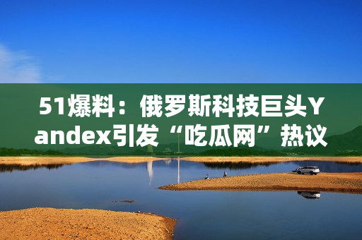 51爆料：俄罗斯科技巨头Yandex引发“吃瓜网”热议