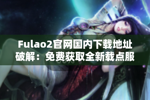 Fulao2官网国内下载地址破解：免费获取全新载点服务