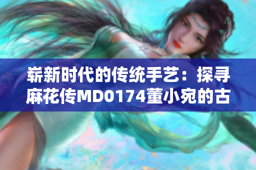 崭新时代的传统手艺：探寻麻花传MD0174董小宛的古老技艺