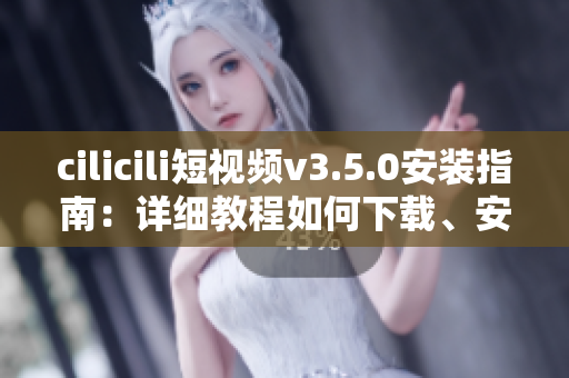 cilicili短视频v3.5.0安装指南：详细教程如何下载、安装及使用