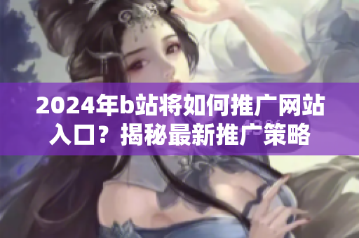 2024年b站将如何推广网站入口？揭秘最新推广策略