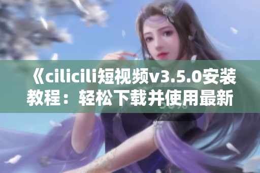 《cilicili短视频v3.5.0安装教程：轻松下载并使用最新版本》