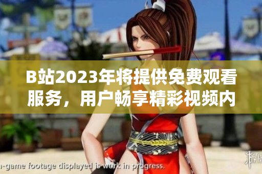 B站2023年将提供免费观看服务，用户畅享精彩视频内容