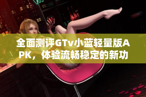 全面测评GTv小蓝轻量版APK，体验流畅稳定的新功能