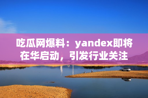 吃瓜网爆料：yandex即将在华启动，引发行业关注