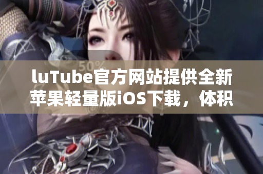 luTube官方网站提供全新苹果轻量版iOS下载，体积小巧操作简便