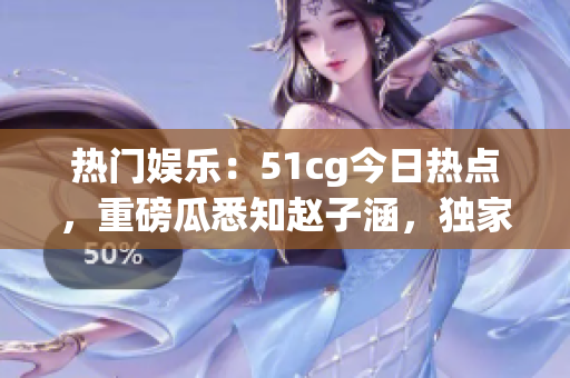 热门娱乐：51cg今日热点，重磅瓜悉知赵子涵，独家揭秘！