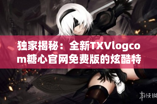 独家揭秘：全新TXVlogcom糖心官网免费版的炫酷特色！