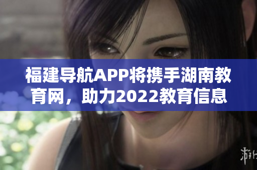 福建导航APP将携手湖南教育网，助力2022教育信息互通共享