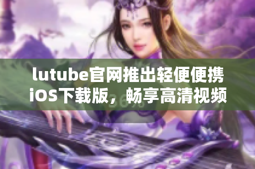 lutube官网推出轻便便携iOS下载版，畅享高清视频随时随地