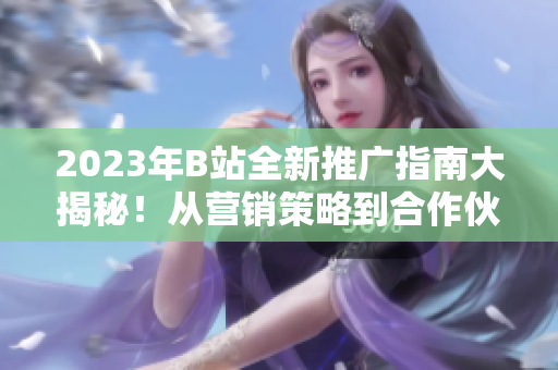 2023年B站全新推广指南大揭秘！从营销策略到合作伙伴，一网打尽！