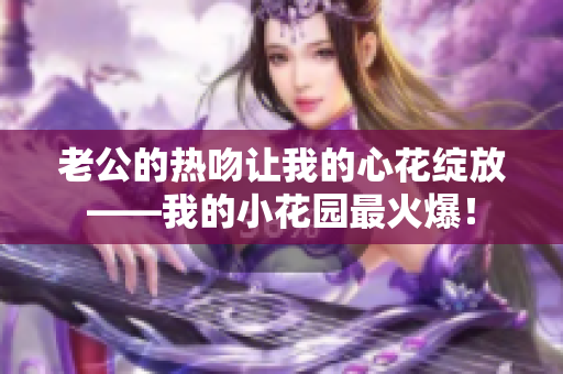 老公的热吻让我的心花绽放——我的小花园最火爆！