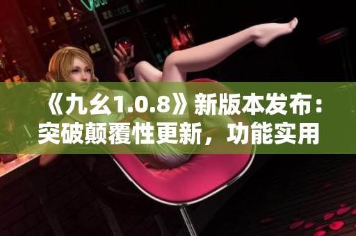 《九幺1.0.8》新版本发布：突破颠覆性更新，功能实用升级带来更优体验