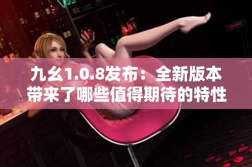 九幺1.0.8发布：全新版本带来了哪些值得期待的特性和改进？