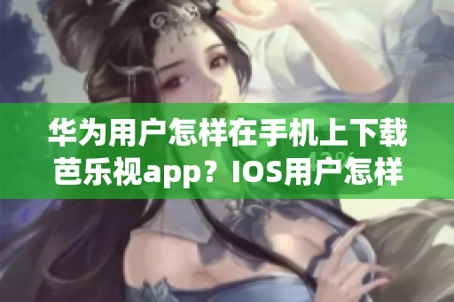 华为用户怎样在手机上下载芭乐视app？IOS用户怎样下载这个 App？