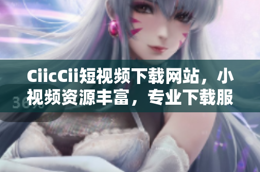 CiicCii短视频下载网站，小视频资源丰富，专业下载服务