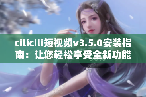 cilicili短视频v3.5.0安装指南：让您轻松享受全新功能