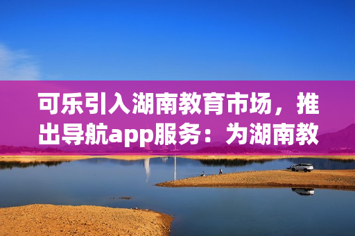 可乐引入湖南教育市场，推出导航app服务：为湖南教育行业提供便捷导航解决方案