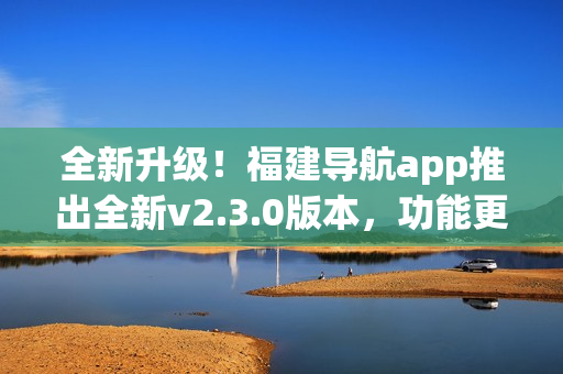 全新升级！福建导航app推出全新v2.3.0版本，功能更强大