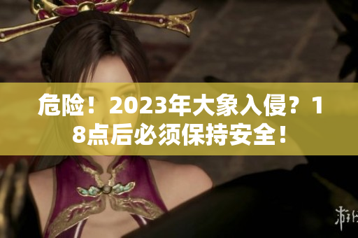 危险！2023年大象入侵？18点后必须保持安全！