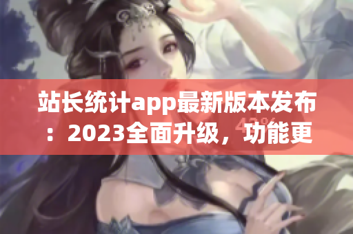 站长统计app最新版本发布：2023全面升级，功能更强，界面更美，用户体验大幅提升