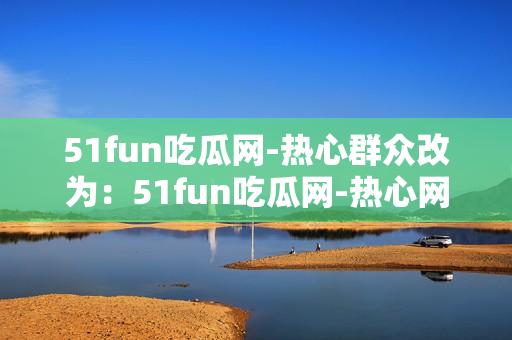 51fun吃瓜网-热心群众改为：51fun吃瓜网-热心网友互动分享各种有趣内容