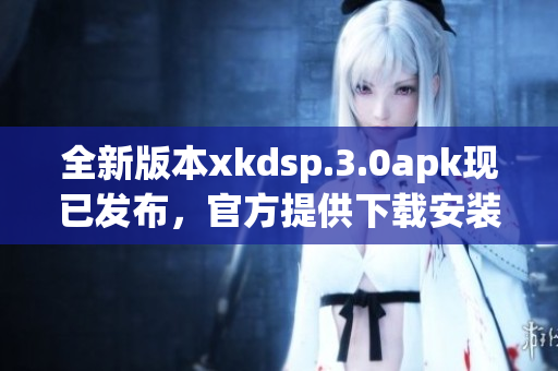 全新版本xkdsp.3.0apk现已发布，官方提供下载安装服务