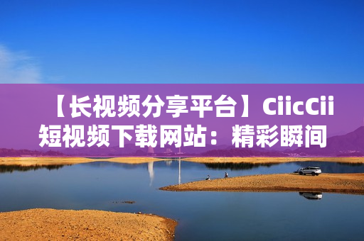 【长视频分享平台】CiicCii短视频下载网站：精彩瞬间无限重温