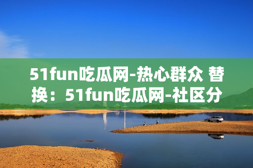 51fun吃瓜网-热心群众 替换：51fun吃瓜网-社区分享热点，网友互动热议