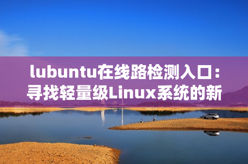 lubuntu在线路检测入口：寻找轻量级Linux系统的新选择