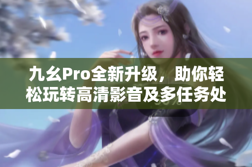 九幺Pro全新升级，助你轻松玩转高清影音及多任务处理