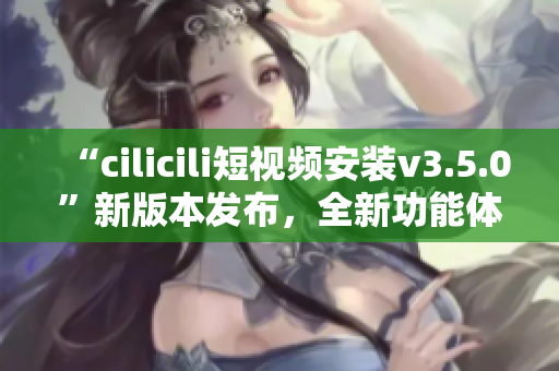 “cilicili短视频安装v3.5.0”新版本发布，全新功能体验等你来体验！