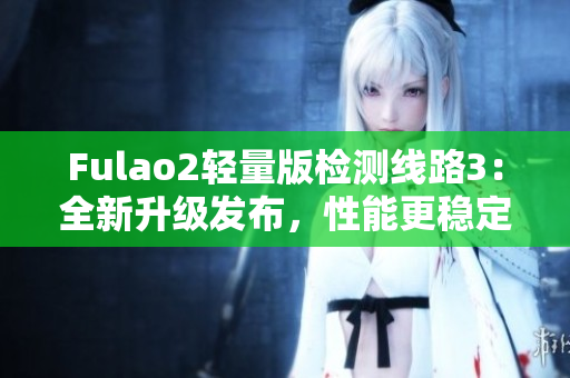 Fulao2轻量版检测线路3：全新升级发布，性能更稳定、体验更流畅