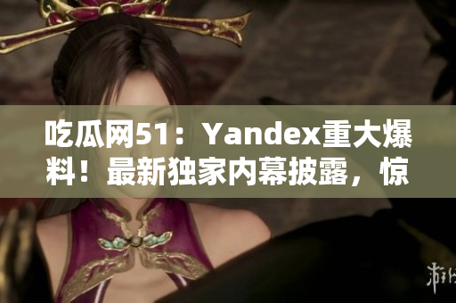 吃瓜网51：Yandex重大爆料！最新独家内幕披露，惊人真相引关注