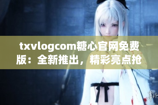 txvlogcom糖心官网免费版：全新推出，精彩亮点抢先看