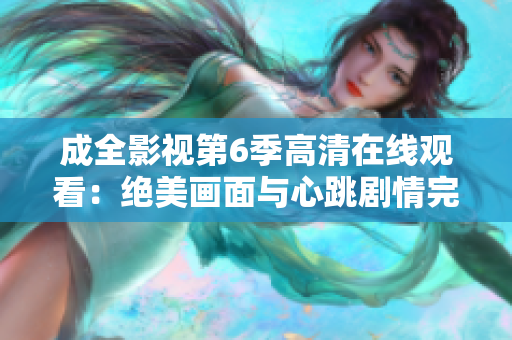 成全影视第6季高清在线观看：绝美画面与心跳剧情完美融合