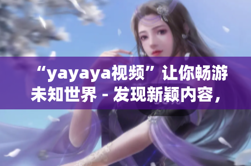 “yayaya视频”让你畅游未知世界 - 发现新颖内容，畅享无尽乐趣