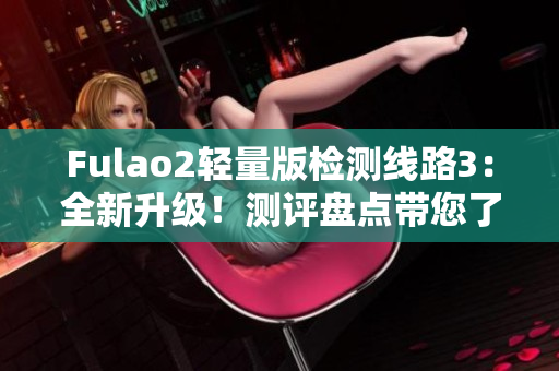 Fulao2轻量版检测线路3：全新升级！测评盘点带您了解最新发展