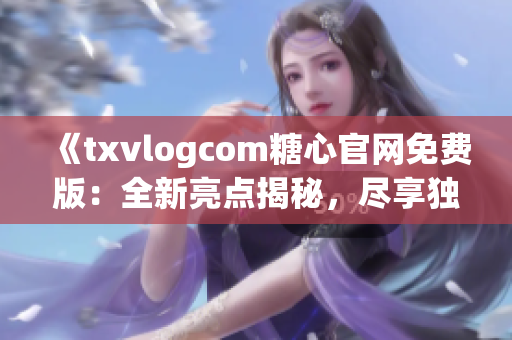 《txvlogcom糖心官网免费版：全新亮点揭秘，尽享独特魅力》