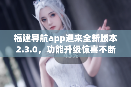 福建导航app迎来全新版本2.3.0，功能升级惊喜不断