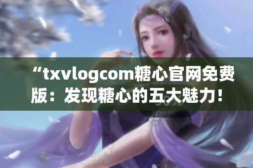 “txvlogcom糖心官网免费版：发现糖心的五大魅力！”