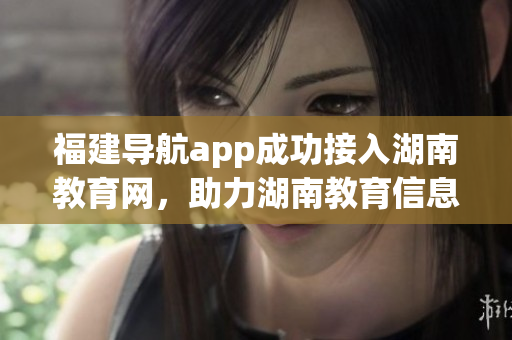 福建导航app成功接入湖南教育网，助力湖南教育信息服务创新