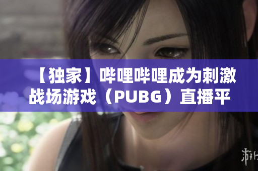 【独家】哔哩哔哩成为刺激战场游戏（PUBG）直播平台