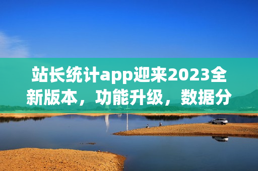 站长统计app迎来2023全新版本，功能升级，数据分析更精准