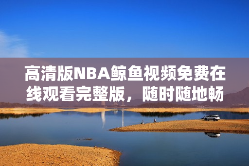 高清版NBA鲸鱼视频免费在线观看完整版，随时随地畅享精彩比赛