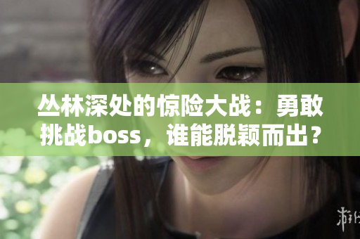 丛林深处的惊险大战：勇敢挑战boss，谁能脱颖而出？